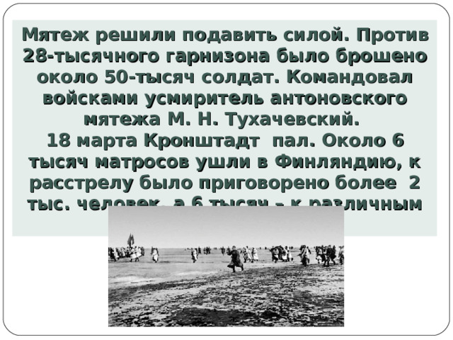 Мятеж решили подавить силой. Против 28-тысячного гарнизона было брошено около 50-тысяч солдат. Командовал войсками усмиритель антоновского мятежа М. Н. Тухачевский. 18 марта Кронштадт пал. Около 6 тысяч матросов ушли в Финляндию, к расстрелу было приговорено более 2 тыс. человек, а 6 тысяч – к различным срокам наказания. 