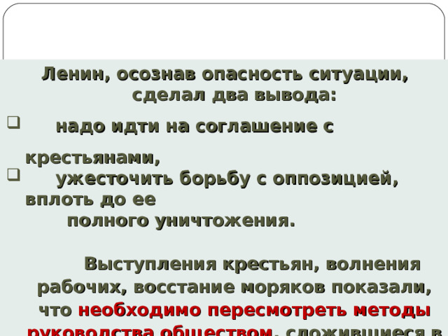 Ленин, осознав опасность ситуации, сделал два вывода:  надо идти на соглашение с крестьянами,  ужесточить борьбу с оппозицией, вплоть до ее  полного уничтожения.   Выступления крестьян, волнения рабочих, восстание моряков показали, что необходимо пересмотреть методы руководства обществом , сложившиеся в годы Гражданской войны. 