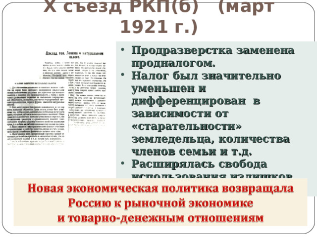 X съезд РКП(б) (март 1921 г.) Продразверстка заменена продналогом. Налог был значительно уменьшен и дифференцирован в зависимости от «старательности» земледельца, количества членов семьи и т.д. Расширялась свобода использования излишков сельхозпродукции. 