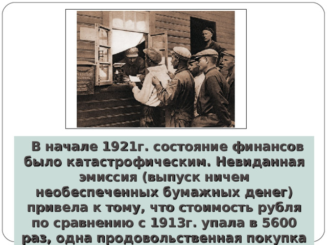В начале 1921г. состояние финансов было катастрофическим. Невиданная эмиссия (выпуск ничем необеспеченных бумажных денег) привела к тому, что стоимость рубля по сравнению с 1913г. упала в 5600 раз, одна продовольственная покупка обходилась в несколько миллионов рублей. 