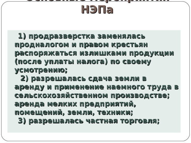 Основные мероприятия НЭПа   1) продразверстка заменялась продналогом и правом крестьян распоряжаться излишками продукции (после уплаты налога) по своему усмотрению;  2) разрешалась сдача земли в аренду и применение наемного труда в сельскохозяйственном производстве; аренда мелких предприятий, помещений, земли, техники; 3) разрешалась частная торговля; 