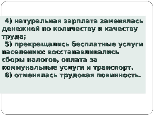 4) натуральная зарплата заменялась денежной по количеству и качеству труда; 5) прекращались бесплатные услуги населению: восстанавливались сборы налогов, оплата за коммунальные услуги и транспорт. 6) отменялась трудовая повинность. 