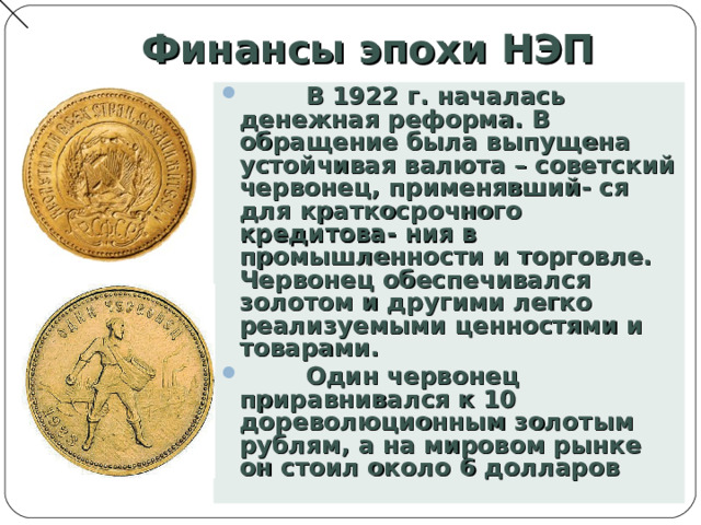 Финансы эпохи НЭП  В 1922 г. началась денежная реформа. В обращение была выпущена устойчивая валюта – советский червонец, применявший- ся для краткосрочного кредитова- ния в промышленности и торговле. Червонец обеспечивался золотом и другими легко реализуемыми ценностями и товарами.  Один червонец приравнивался к 10 дореволюционным золотым рублям, а на мировом рынке он стоил около 6 долларов  
