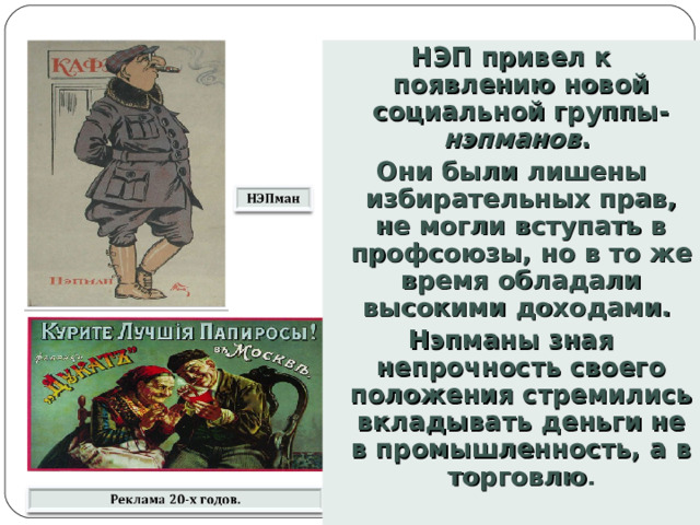 НЭП привел к появлению новой социальной группы- нэпманов . Они были лишены избирательных прав, не могли вступать в профсоюзы, но в то же время обладали высокими доходами. Нэпманы зная непрочность своего положения стремились вкладывать деньги не в промышленность, а в торговлю . 