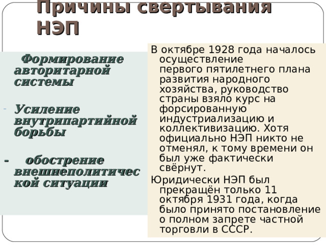 Причины свертывания НЭП В октябре 1928 года началось осуществление первого пятилетнего плана развития народного хозяйства, руководство страны взяло курс на форсированную индустриализацию и коллективизацию. Хотя официально НЭП никто не отменял, к тому времени он был уже фактически свёрнут. Юридически НЭП был прекращён только 11 октября 1931 года, когда было принято постановление о полном запрете частной торговли в СССР.  Формирование авторитарной системы  Усиление внутрипартийной борьбы  - обострение внешнеполитической ситуации 