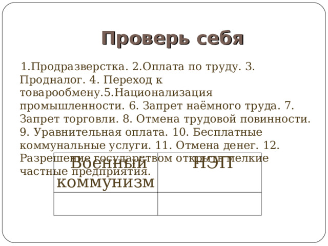 Проверь себя 1.Продразверстка. 2.Оплата по труду. 3. Продналог. 4. Переход к товарообмену.5.Национализация промышленности. 6. Запрет наёмного труда. 7. Запрет торговли. 8. Отмена трудовой повинности. 9. Уравнительная оплата. 10. Бесплатные коммунальные услуги. 11. Отмена денег. 12. Разрешение государством открыть мелкие частные предприятия. Военный коммунизм НЭП 