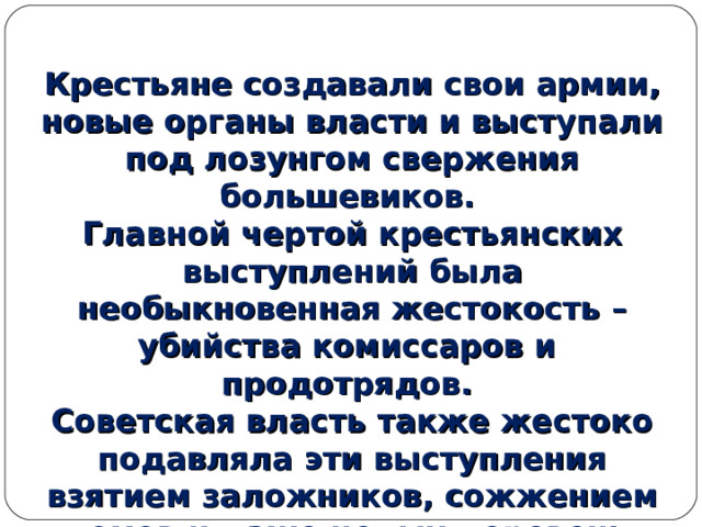  Крестьяне создавали свои армии, новые органы власти и выступали под лозунгом свержения большевиков. Главной чертой крестьянских выступлений была необыкновенная жестокость – убийства комиссаров и продотрядов. Советская власть также жестоко подавляла эти выступления взятием заложников, сожжением домов и даже целых деревень. 
