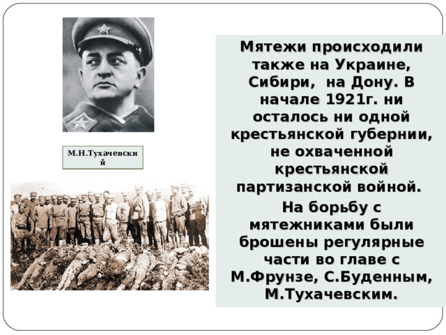 Мятежи происходили также на Украине, Сибири, на Дону. В начале 1921г. ни осталось ни одной крестьянской губернии, не охваченной крестьянской партизанской войной. На борьбу с мятежниками были брошены регулярные части во главе с М.Фрунзе, С.Буденным, М.Тухачевским.  М.Н.Тухачевский 
