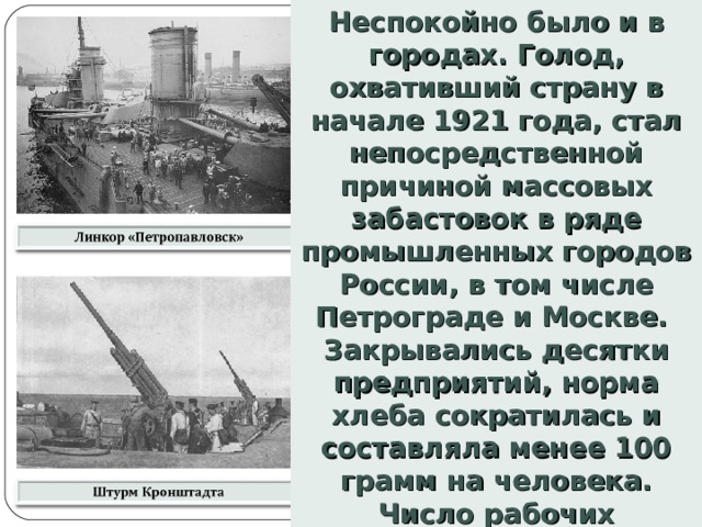 Неспокойно было и в городах. Голод, охвативший страну в начале 1921 года, стал непосредственной причиной массовых забастовок в ряде промышленных городов России, в том числе Петрограде и Москве. Закрывались десятки предприятий, норма хлеба сократилась и составляла менее 100 грамм на человека. Число рабочих сократилось в 2 раза, многие уходили в деревню.   
