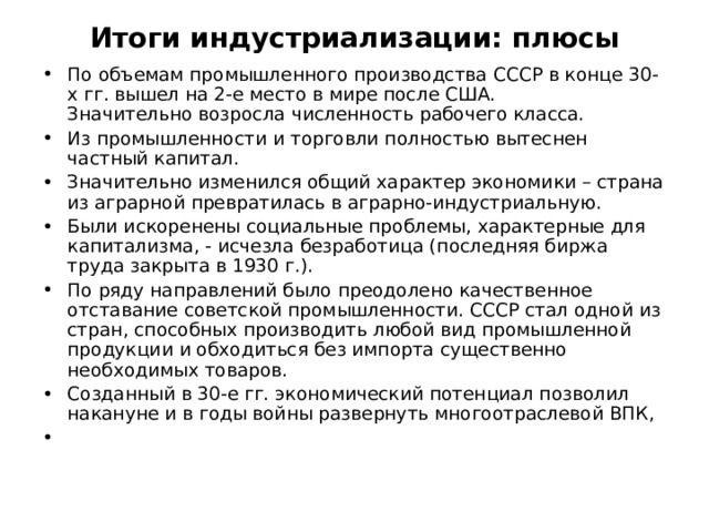 Итоги индустриализации: плюсы По объемам промышленного производства СССР в конце 30-х гг. вышел на 2-е место в мире после США.  Значительно возросла численность рабочего класса. Из промышленности и торговли полностью вытеснен частный капитал. Значительно изменился общий характер экономики – страна из аграрной превратилась в аграрно-индустриальную. Были искоренены социальные проблемы, характерные для капитализма, - исчезла безработица (последняя биржа труда закрыта в 1930 г.). По ряду направлений было преодолено качественное отставание советской промышленности. СССР стал одной из стран, способных производить любой вид промышленной продукции и обходиться без импорта существенно необходимых товаров. Созданный в 30-е гг. экономический потенциал позволил накануне и в годы войны развернуть многоотраслевой ВПК, 