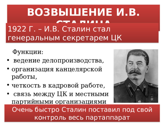 ВОЗВЫШЕНИЕ И.В. СТАЛИНА 1922 Г. – И.В. Сталин стал генеральным секретарем ЦК  Функции:  ведение делопроизводства, организация канцелярской работы, четкость в кадровой работе,  связь между ЦК и местными партийными организациями Очень быстро Сталин поставил под свой контроль весь партаппарат 