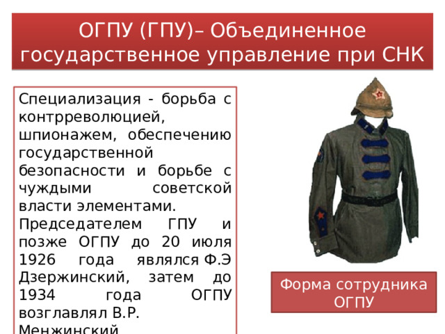 ОГПУ (ГПУ)– Объединенное государственное управление при СНК Специализация - борьба с контрреволюцией, шпионажем, обеспечению государственной безопасности и борьбе с чуждыми советской власти элементами. Председателем ГПУ и позже ОГПУ до 20 июля 1926 года являлся Ф.Э Дзержинский, затем до 1934 года ОГПУ возглавлял В.Р. Менжинский. Форма сотрудника ОГПУ 