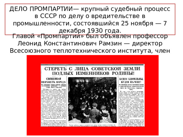 ДЕЛО ПРОМПАРТИИ— крупный судебный процесс в СССР по делу о вредительстве в промышленности, состоявшийся 25 ноября — 7 декабря 1930 года. Главой «Промпартии» был объявлен профессор Леонид Константинович Рамзин — директор Всесоюзного теплотехнического института, член Госплана и ВСНХ. 