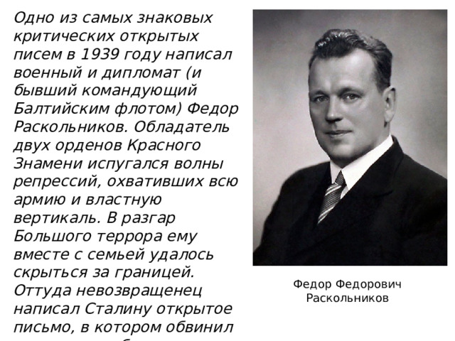 Одно из самых знаковых критических открытых писем в 1939 году написал военный и дипломат (и бывший командующий Балтийским флотом) Федор Раскольников. Обладатель двух орденов Красного Знамени испугался волны репрессий, охвативших всю армию и властную вертикаль. В разгар Большого террора ему вместе с семьей удалось скрыться за границей. Оттуда невозвращенец написал Сталину открытое письмо, в котором обвинил его в масштабных репрессиях и уничтожении вооруженных сил.  Федор Федорович Раскольников 