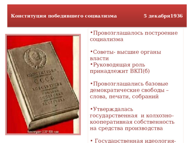  Конституция победившего социализма 5 декабря1936   Провозглашалось построение социализма Советы- высшие органы власти Руководящая роль принадлежит ВКП(б) Провозглашались базовые демократические свободы – слова, печати, собраний Утверждалась государственная и колхозно-кооперативная собственность на средства производства  Государственная идеология- марксизм-ленинизм  