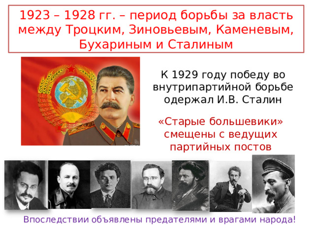 1923 – 1928 гг. – период борьбы за власть между Троцким, Зиновьевым, Каменевым, Бухариным и Сталиным К 1929 году победу во внутрипартийной борьбе одержал И.В. Сталин «Старые большевики» смещены с ведущих партийных постов Впоследствии объявлены предателями и врагами народа! 