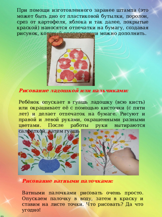 При помощи изготовленного заранее штампа (это может быть дно от пластиковой бутылки, поролон, срез от картофеля, яблока и так далее, покрытые краской) наносятся отпечатки на бумагу, создавая рисунок, который впоследствии можно дополнить.  Рисование ладошкой или пальчиками:  Ребёнок опускает в гуашь ладошку (всю кисть) или окрашивает её с помощью кисточки (с пяти лет) и делает отпечаток на бумаге. Рисуют и правой и левой руками, окрашенными разными цветами. После работы руки вытираются салфеткой, затем гуашь легко смывается. Рисование ватными палочками:  Ватными палочками рисовать очень просто. Опускаем палочку в воду, затем в краску и ставим на листе точки. Что рисовать? Да что угодно! 