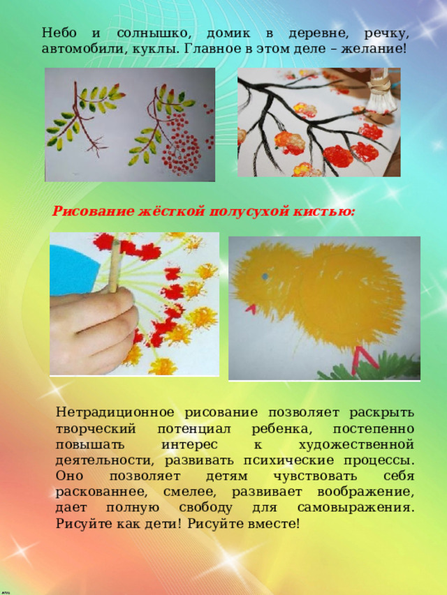 Небо и солнышко, домик в деревне, речку, автомобили, куклы. Главное в этом деле – желание! Рисование жёсткой полусухой кистью: Нетрадиционное рисование позволяет раскрыть творческий потенциал ребенка, постепенно повышать интерес к художественной деятельности, развивать психические процессы. Оно позволяет детям чувствовать себя  раскованнее, смелее, развивает воображение, дает полную свободу для самовыражения. Рисуйте как дети! Рисуйте вместе! 