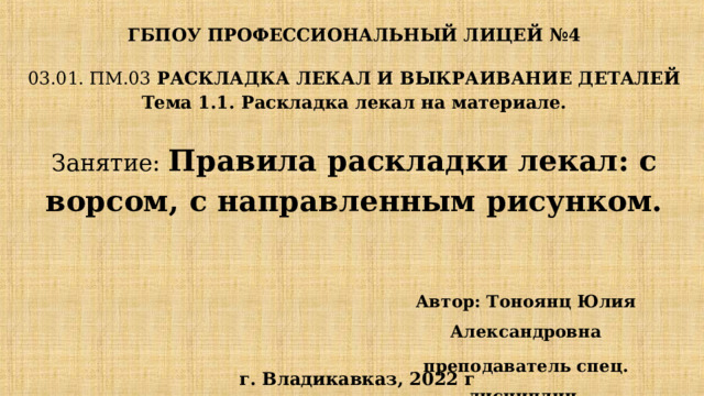 ГБПОУ ПРОФЕССИОНАЛЬНЫЙ ЛИЦЕЙ №4 03.01. ПМ.03 РАСКЛАДКА ЛЕКАЛ И ВЫКРАИВАНИЕ ДЕТАЛЕЙ  Тема 1.1. Раскладка лекал на материале.   Занятие: Правила раскладки лекал: с ворсом, с направленным рисунком.   Автор: Тоноянц Юлия Александровна преподаватель спец. дисциплин   г. Владикавказ, 2022 г  