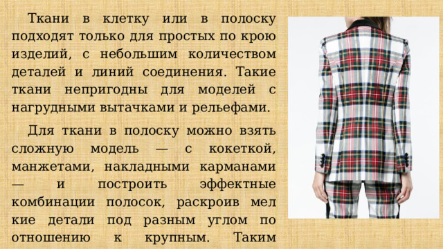 Ткани в клетку или в полоску подходят только для простых по крою изделий, с не­большим количеством деталей и линий соединения. Такие ткани непригодны для мо­делей с нагрудными вытачками и рельефами. Для ткани в полоску можно взять сложную модель — с кокеткой, манжетами, на­кладными карманами — и построить эффектные комбинации полосок, раскроив мел­кие детали под разным углом по отношению к крупным. Таким образом, можно полу­чить эффектные модели, используя очень простой крой. 