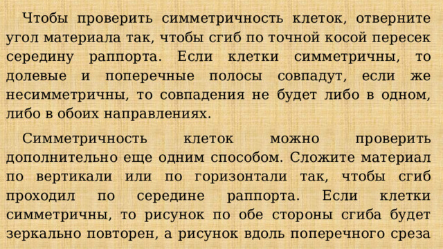 Чтобы проверить симметричность клеток, отверните угол материала так, чтобы сгиб по точной косой пересек середину раппорта. Если клетки симметричны, то долевые и поперечные полосы совпадут, если же несимметричны, то совпадения не будет либо в одном, либо в обоих направлениях. Симметричность клеток можно проверить дополнительно еще одним способом. Сложи­те материал по вертикали или по горизонтали так, чтобы сгиб проходил по середине раппорта. Если клетки симметричны, то рисунок по обе стороны сгиба будет зеркаль­но повторен, а рисунок вдоль поперечного среза совпадет с рисунком вдоль долевого направления. *не писать 
