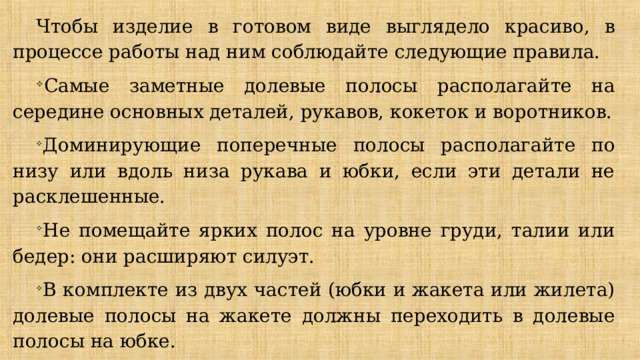 Чтобы изделие в готовом виде выглядело красиво, в процессе работы над ним соблюдайте следующие правила. Самые заметные долевые полосы располагайте на середине основных деталей, ру­кавов, кокеток и воротников. Доминирующие поперечные полосы располагайте по низу или вдоль низа рукава и юбки, если эти детали не расклешенные. Не помещайте ярких полос на уровне груди, талии или бедер: они расширяют силуэт. В комплекте из двух частей (юбки и жакета или жилета) долевые полосы на жакете должны переходить в долевые полосы на юбке. Рисунок должен совпадать не на срезах, а по линии швов. 