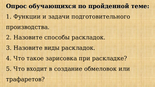 Опрос обучающихся по пройденной теме:  1. Функции и задачи подготовительного производства.  2. Назовите способы раскладок.  3. Назовите виды раскладок.  4. Что такое зарисовка при раскладке?  5. Что входит в создание обмеловок или трафаретов?   