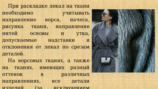При раскладке лекал на ткани необходимо учитывать направление ворса, начеса, рисунка ткани, направление нитей основы и утка, допускаемые надставки и отклонения от лекал по срезам деталей. На ворсовых тканях, а также на тканях, имеющих разный оттенок в различных направлениях, все детали изделий (за исключением обтачек и нижнего воротника) выкраивают, располагая лекала в одном направлении. 