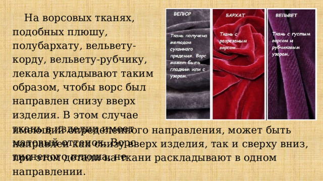 На ворсовых тканях, подобных плюшу, полубархату, вельвету-корду, вельвету-рубчику, лекала укладывают таким образом, чтобы ворс был направлен снизу вверх изделия. В этом случае ткань в изделии имеет матовый оттенок. Ворс тисненого плюша, не имеющий определенного направления, может быть направлен как снизу вверх изделия, так и сверху вниз, при этом детали на ткани раскладывают в одном направлении. 