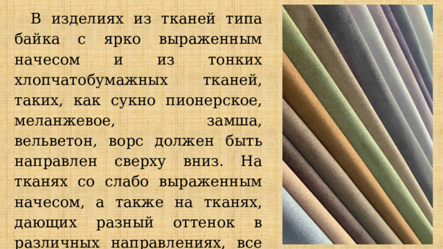 В изделиях из тканей типа байка с ярко выраженным начесом и из тонких хлопчатобумажных тканей, таких, как сукно пионерское, меланжевое, замша, вельветон, ворс должен быть направлен сверху вниз. На тканях со слабо выраженным начесом, а также на тканях, дающих разный оттенок в различных направлениях, все детали одного изделия раскладывают в одном направлении. 