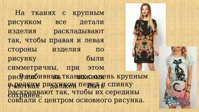 На тканях с крупным рисунком все детали изделия раскладывают так, чтобы правая и левая стороны изделия по рисунку были симметричны, при этом рисунок на важных участках должен быть сохранен.  В набивных тканях с очень крупным и редким рисунком перед и спинку раскраивают так, чтобы их середины совпали с центром основного рисунка. 