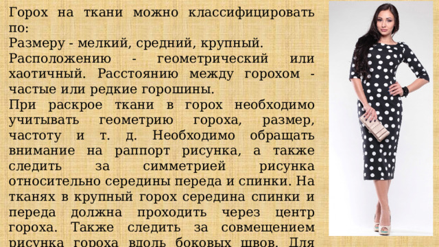 Горох на ткани можно классифицировать по: Размеру - мелкий, средний, крупный. Расположению - геометрический или хаотичный. Расстоянию между горохом - частые или редкие горошины. При раскрое ткани в горох необходимо учитывать геометрию гороха, размер, частоту и т. д. Необходимо обращать внимание на раппорт рисунка, а также следить за симметрией рисунка относительно середины переда и спинки. На тканях в крупный горох середина спинки и переда должна проходить через центр гороха. Также следить за совмещением рисунка гороха вдоль боковых швов. Для этой цели при раскрое нужно учитывать горизонтальное и диагональное расположение рядов гороха. 