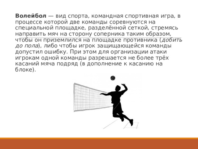 Волейбол  — вид спорта, командная спортивная игра, в процессе которой две команды соревнуются на специальной площадке, разделённой сеткой, стремясь направить мяч на сторону соперника таким образом, чтобы он приземлился на площадке противника ( добить до пола ), либо чтобы игрок защищающейся команды допустил ошибку. При этом для организации атаки игрокам одной команды разрешается не более трёх касаний мяча подряд (в дополнение к касанию на блоке). 