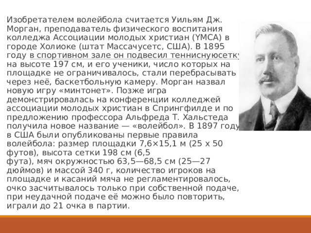 Изобретателем волейбола считается Уильям Дж. Морган, преподаватель физического воспитания колледжа Ассоциации молодых христиан (YMCA) в городе Холиоке (штат Массачусетс, США). В 1895 году в спортивном зале он подвесил тенниснуюсетку на высоте 197 см, и его ученики, число которых на площадке не ограничивалось, стали перебрасывать через неё, баскетбольную камеру. Морган назвал новую игру «минтонет». Позже игра демонстрировалась на конференции колледжей ассоциации молодых христиан в Спрингфилде и по предложению профессора Альфреда Т. Хальстеда получила новое название — «волейбол». В 1897 году в США были опубликованы первые правила волейбола: размер площадки 7,6×15,1 м (25 x 50 футов), высота сетки 198 см (6,5 фута), мяч окружностью 63,5—68,5 см (25—27 дюймов) и массой 340 г, количество игроков на площадке и касаний мяча не регламентировалось, очко засчитывалось только при собственной подаче, при неудачной подаче её можно было повторить, играли до 21 очка в партии. 
