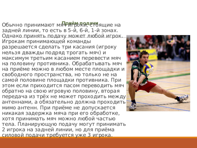 Приём подачи   Обычно принимают мяч игроки, стоящие на задней линии, то есть в 5-й, 6-й, 1-й зонах. Однако принять подачу может любой игрок. Игрокам принимающей команды разрешается сделать три касания (игроку нельзя дважды подряд трогать мяч) и максимум третьим касанием перевести мяч на половину противника. Обрабатывать мяч на приёме можно в любом месте площадки и свободного пространства, но только не на самой половине площадки противника. При этом если приходится пасом переводить мяч обратно на свою игровую половину, вторая передача из трёх не может проходить между антеннами, а обязательно должна проходить мимо антенн. При приёме не допускается никакая задержка мяча при его обработке, хотя принимать мяч можно любой частью тела. Планирующую подачу могут принимать 2 игрока на задней линии, но для приёма силовой подачи требуется уже 3 игрока. 