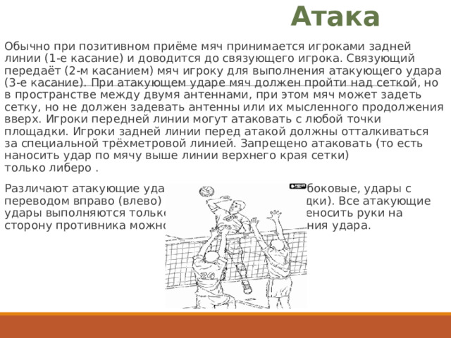 Атака Обычно при позитивном приёме мяч принимается игроками задней линии (1-е касание) и доводится до связующего игрока. Связующий передаёт (2-м касанием) мяч игроку для выполнения атакующего удара (3-е касание). При атакующем ударе мяч должен пройти над сеткой, но в пространстве между двумя антеннами, при этом мяч может задеть сетку, но не должен задевать антенны или их мысленного продолжения вверх. Игроки передней линии могут атаковать с любой точки площадки. Игроки задней линии перед атакой должны отталкиваться за специальной трёхметровой линией. Запрещено атаковать (то есть наносить удар по мячу выше линии верхнего края сетки) только либеро . Различают атакующие удары: прямые (по ходу) и боковые, удары с переводом вправо (влево) и обманные удары (скидки). Все атакующие удары выполняются только на своей стороне, переносить руки на сторону противника можно только после выполнения удара. 