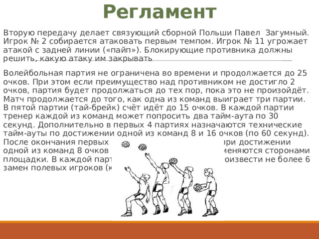 Регламент Вторую передачу делает связующий сборной Польши Павел Загумный. Игрок № 2 собирается атаковать первым темпом. Игрок № 11 угрожает атакой с задней линии («пайп»). Блокирующие противника должны решить, какую атаку им закрывать Волейбольная партия не ограничена во времени и продолжается до 25 очков. При этом если преимущество над противником не достигло 2 очков, партия будет продолжаться до тех пор, пока это не произойдёт. Матч продолжается до того, как одна из команд выиграет три партии. В пятой партии (тай-брейк) счёт идёт до 15 очков. В каждой партии тренер каждой из команд может попросить два тайм-аута по 30 секунд. Дополнительно в первых 4 партиях назначаются технические тайм-ауты по достижении одной из команд 8 и 16 очков (по 60 секунд). После окончания первых четырёх партий, а также при достижении одной из команд 8 очков в пятой партии, команды меняются сторонами площадки. В каждой партии тренер имеет право произвести не более 6 замен полевых игроков (кроме либеро). 