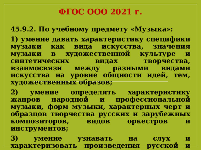 ФГОС ООО 2021 г. 45.9.2. По учебному предмету «Музыка»: 1) умение давать характеристику специфики музыки как вида искусства, значения музыки в художественной культуре и синтетических видах творчества, взаимосвязи между разными видами искусства на уровне общности идей, тем, художественных образов; 2) умение определять характеристику жанров народной и профессиональной музыки, форм музыки, характерных черт и образцов творчества русских и зарубежных композиторов, видов оркестров и инструментов; 3) умение узнавать на слух и характеризовать произведения русской и зарубежной классики, образцы народного музыкального творчества, произведения современных композиторов 