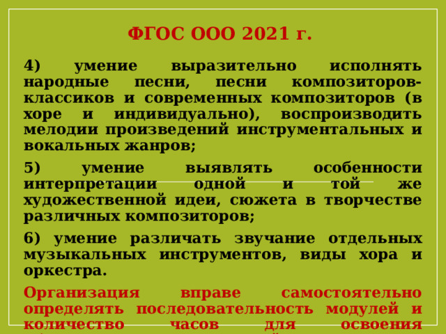 ФГОС ООО 2021 г. 4) умение выразительно исполнять народные песни, песни композиторов- классиков и современных композиторов (в хоре и индивидуально), воспроизводить мелодии произведений инструментальных и вокальных жанров; 5) умение выявлять особенности интерпретации одной и той же художественной идеи, сюжета в творчестве различных композиторов; 6) умение различать звучание отдельных музыкальных инструментов, виды хора и оркестра. Организация вправе самостоятельно определять последовательность модулей и количество часов для освоения обучающимися модулей предметов предметной области «Искусство» (с учетом возможностей материально-технической базы организации) 