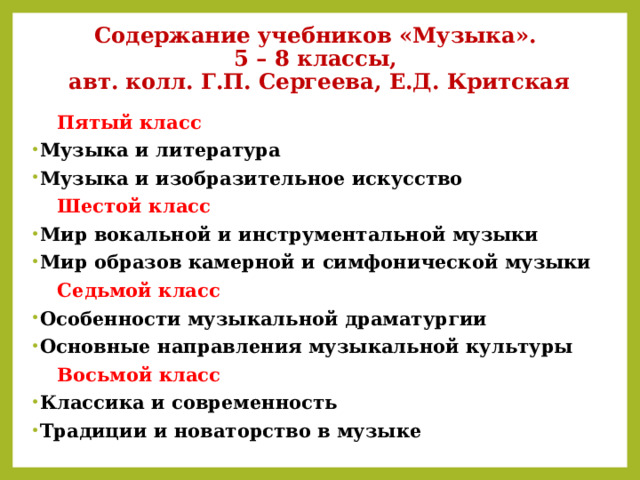Содержание учебников «Музыка».  5 – 8 классы,  авт. колл. Г.П. Сергеева, Е.Д. Критская  Пятый класс Музыка и литература Музыка и изобразительное искусство  Шестой класс Мир вокальной и инструментальной музыки Мир образов камерной и симфонической музыки  Седьмой класс Особенности музыкальной драматургии Основные направления музыкальной культуры  Восьмой класс Классика и современность Традиции и новаторство в музыке 