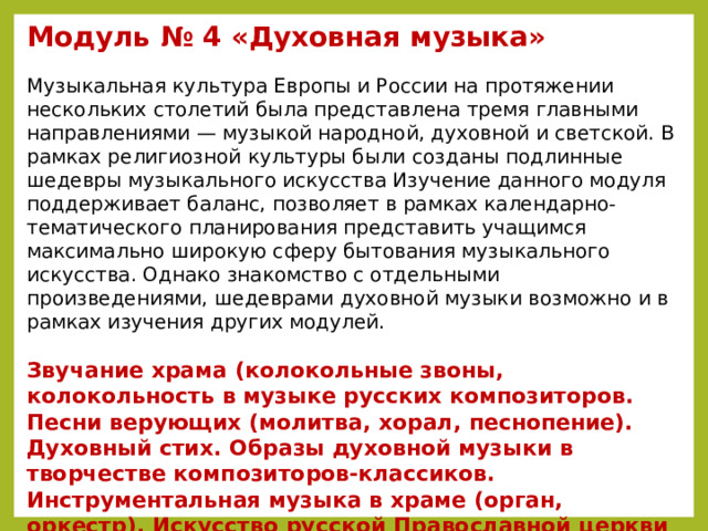 Модуль № 4 «Духовная музыка»   Музыкальная культура Европы и России на протяжении нескольких столетий была представлена тремя главными направлениями — музыкой народной, духовной и светской. В рамках религиозной культуры были созданы подлинные шедевры музыкального искусства Изучение данного модуля поддерживает баланс, позволяет в рамках календарно-тематического планирования представить учащимся максимально широкую сферу бытования музыкального искусства. Однако знакомство с отдельными произведениями, шедеврами духовной музыки возможно и в рамках изучения других модулей.  Звучание храма (колокольные звоны, колокольность в музыке русских композиторов. Песни верующих (молитва, хорал, песнопение). Духовный стих. Образы духовной музыки в творчестве композиторов-классиков. Инструментальная музыка в храме (орган, оркестр). Искусство русской Православной церкви (жанры, пение a capella, религиозные праздники). Храмовый синтез искусств (архитектура, икона, фреска, скульптура, мозаики).    