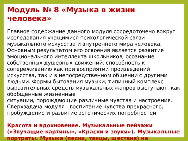 Модуль № 8 «Музыка в жизни человека»   Главное содержание данного модуля сосредоточено вокруг исследования учащимися психологической связи музыкального искусства и внутреннего мира человека. Основным результатом его освоения является развитие эмоционального интеллекта школьников, осознание собственных душевных движений, способность к сопереживанию как при восприятии произведений искусства, так и в непосредственном общении с другими людьми. Формы бытования музыки, типичный комплекс выразительных средств музыкальных жанров выступают, как обобщённые жизненные  ситуации, порождающие различные чувства и настроения. Сверхзадача модуля - воспитание чувства прекрасного, пробуждение и развитие эстетических потребностей.  Красота и вдохновение. Музыкальные пейзажи («Звучащие картины», «Краски и звуки»). Музыкальные портреты. Музыка (песни, танцы, шествия) на празднике. Музыка на войне и музыка о войне. Главный музыкальный символ (Гимн). Музыка – искусство временн о е (музыкальные образы движения, изменения, развития). Воздействие музыки на человека.    