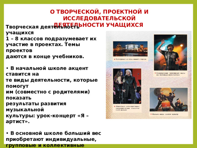 О ТВОРЧЕСКОЙ, ПРОЕКТНОЙ И ИССЛЕДОВАТЕЛЬСКОЙ  ДЕЯТЕЛЬНОСТИ УЧАЩИХСЯ  Творческая деятельность учащихся  1 – 8 классов подразумевает их  участие в проектах. Темы проектов  даются в конце учебников.  • В начальной школе акцент ставится на  те виды деятельности, которые помогут  им (совместно с родителями) показать  результаты развития музыкальной  культуры: урок-концерт «Я – артист».  • В основной школе б о льший вес  приобретают индивидуальные,  групповые и коллективные проекты,  которые рекомендуется защищать в  различных формах: конкурсы,  фестивали, КВН, «Семейная  филармония культуры, искусства и  творчества» и др.    