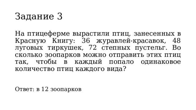 Задание 3 На птицеферме вырастили птиц, занесенных в Красную Книгу: 36 журавлей-красавок, 48 луговых тиркушек, 72 степных пустельг. Во сколько зоопарков можно отправить этих птиц так, чтобы в каждый попало одинаковое количество птиц каждого вида? Ответ: в 12 зоопарков 
