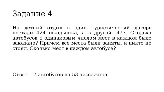Задание 4 На летний отдых в один туристический лагерь поехали 424 школьника, а в другой -477. Сколько автобусов с одинаковым числом мест в каждом было заказано? Причем все места были заняты, и никто не стоял. Сколько мест в каждом автобусе? Ответ: 17 автобусов по 53 пассажира 