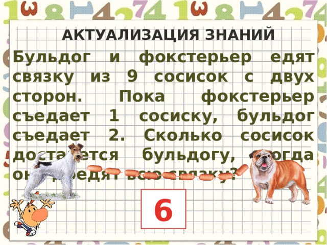 Актуализация знаний Бульдог и фокстерьер едят связку из 9 сосисок с двух сторон. Пока фокстерьер съедает 1 сосиску, бульдог съедает 2. Сколько сосисок достанется бульдогу, когда они доедят всю связку? 6 