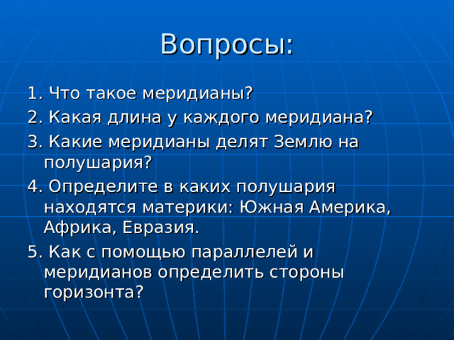 Вопросы: 1. Что такое меридианы? 2. Какая длина у каждого меридиана? 3. Какие меридианы делят Землю на полушария? 4. Определите в каких полушария находятся материки: Южная Америка, Африка, Евразия. 5. Как с помощью параллелей и меридианов определить стороны горизонта? 