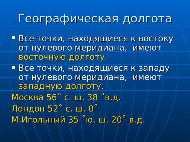 Географическая долгота Все точки, находящиеся к востоку от нулевого меридиана, имеют восточную долготу. Все точки, находящиеся к западу от нулевого меридиана, имеют западную долготу. Москва 56˚ с. ш. 38 ˚в.д. Лондон 52˚ с. ш. 0˚ М.Игольный 35 ˚ю. ш. 20˚ в.д. 
