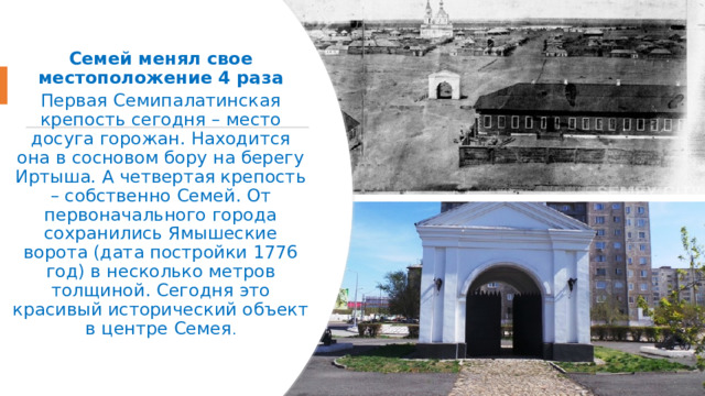 Семей менял свое местоположение 4 раза Первая Семипалатинская крепость сегодня – место досуга горожан. Находится она в сосновом бору на берегу Иртыша. А четвертая крепость – собственно Семей. От первоначального города сохранились Ямышеские ворота (дата постройки 1776 год) в несколько метров толщиной. Сегодня это красивый исторический объект в центре Семея . 