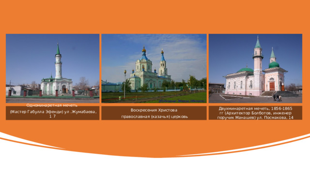 Двухминаретная мечеть, 1856-1865 гг (Архитектор Болботов, инженер поручик Манашев) ул. Посмакова, 14 Одноминаретная мечеть Воскресения Христова  (Мастер Габулла Эфенди) ул .Жумабаева, 1 7  православная (казачья) церковь 